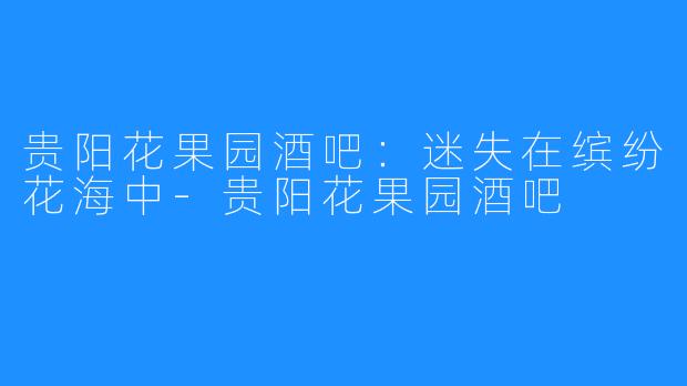 贵阳花果园酒吧：迷失在缤纷花海中-贵阳花果园酒吧