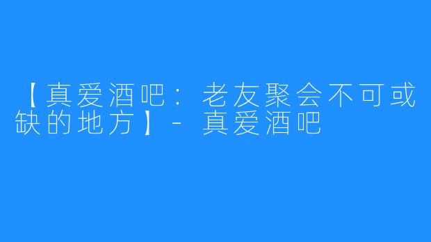 【真爱酒吧：老友聚会不可或缺的地方】-真爱酒吧