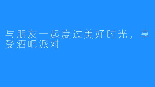 与朋友一起度过美好时光，享受酒吧派对