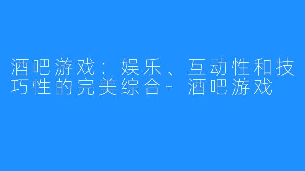 酒吧游戏：娱乐、互动性和技巧性的完美综合-酒吧游戏