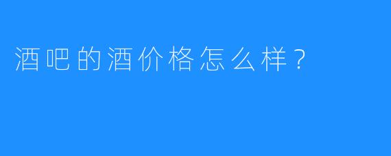 酒吧的酒价格怎么样？