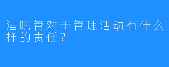 酒吧管对于管理活动有什么样的责任？