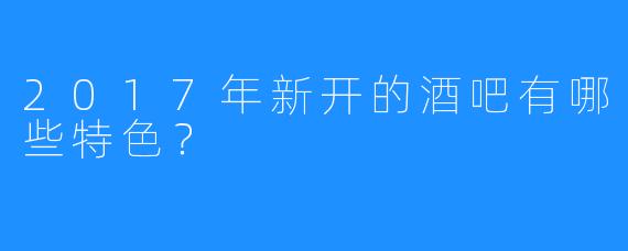 2017年新开的酒吧有哪些特色？