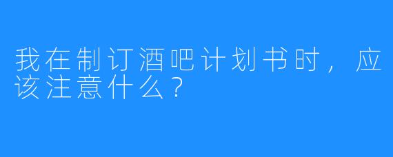 我在制订酒吧计划书时，应该注意什么？