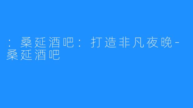 ：桑延酒吧：打造非凡夜晚-桑延酒吧