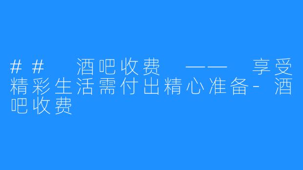 ## 酒吧收费 —— 享受精彩生活需付出精心准备-酒吧收费