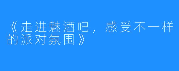 《走进魅酒吧，感受不一样的派对氛围》