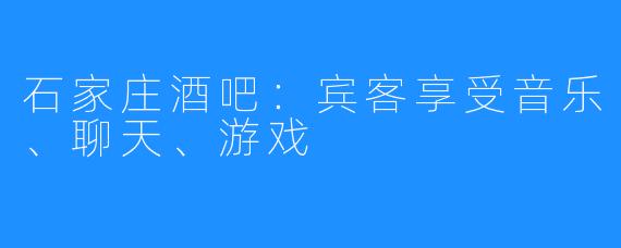 石家庄酒吧：宾客享受音乐、聊天、游戏