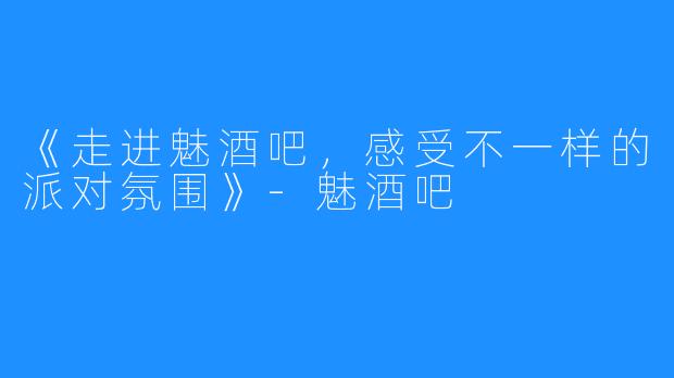 《走进魅酒吧，感受不一样的派对氛围》-魅酒吧