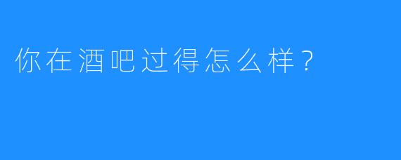 你在酒吧过得怎么样？