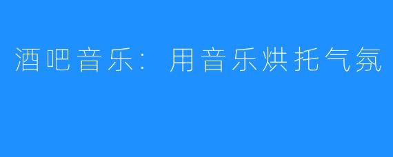 酒吧音乐:用音乐烘托气氛