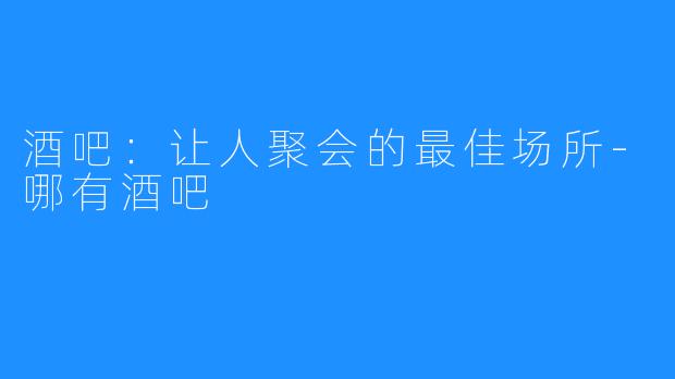 酒吧：让人聚会的最佳场所-哪有酒吧