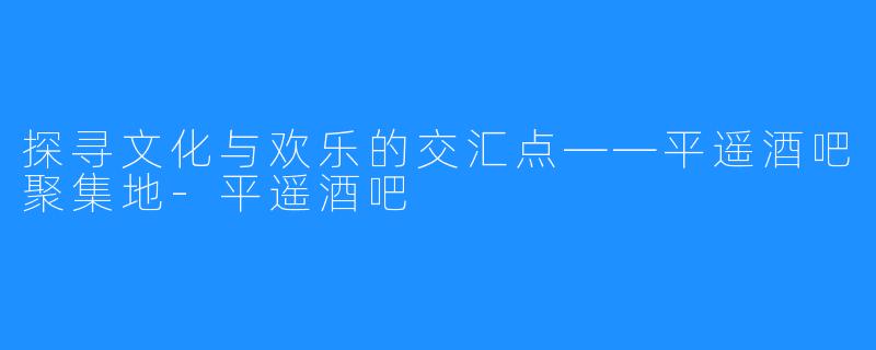 探寻文化与欢乐的交汇点——平遥酒吧聚集地-平遥酒吧