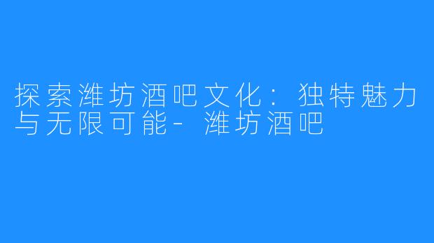 探索潍坊酒吧文化：独特魅力与无限可能-潍坊酒吧