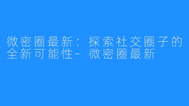 微密圈最新：探索社交圈子的全新可能性-微密圈最新