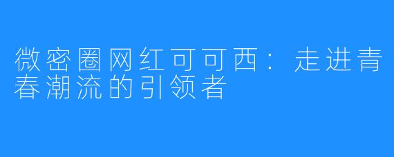 微密圈网红可可西：走进青春潮流的引领者