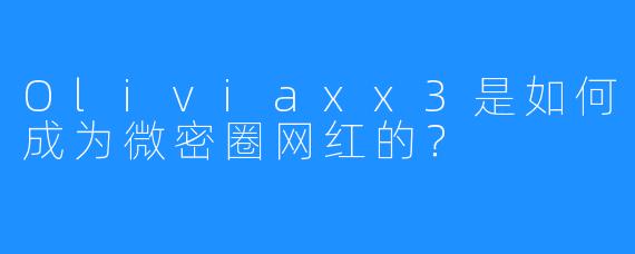 Oliviaxx3是如何成为微密圈网红的？