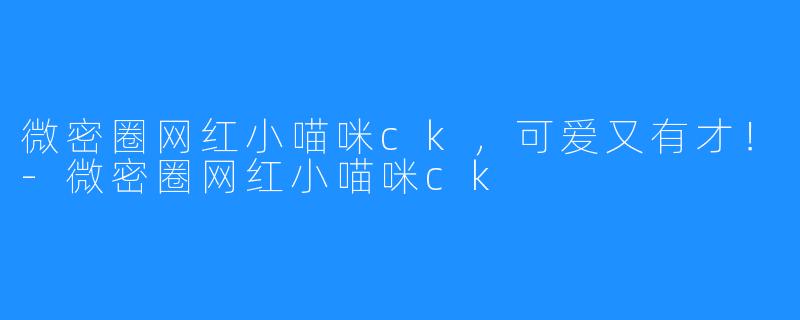 微密圈网红小喵咪ck,可爱又有才!-微密圈网红小喵咪ck