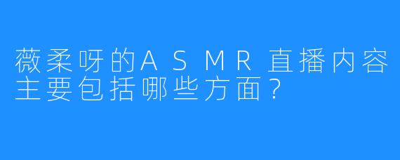 薇柔呀的ASMR直播内容主要包括哪些方面?