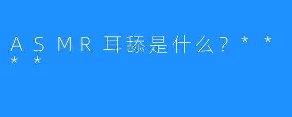 ASMR耳舔是什么?****