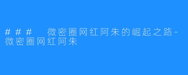 ### 微密圈网红阿朱的崛起之路-微密圈网红阿朱