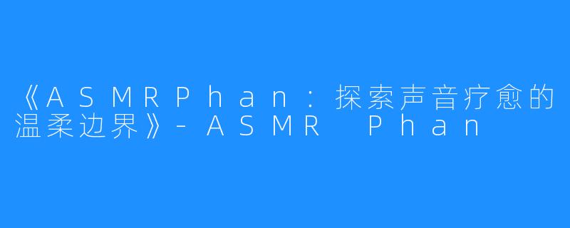 《ASMRPhan:探索声音疗愈的温柔边界》-ASMR Phan