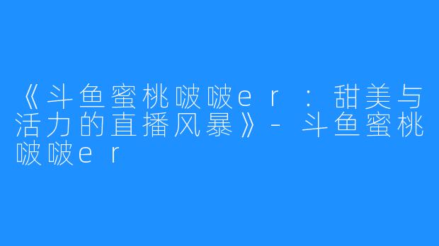 《斗鱼蜜桃啵啵er:甜美与活力的直播风暴》-斗鱼蜜桃啵啵er