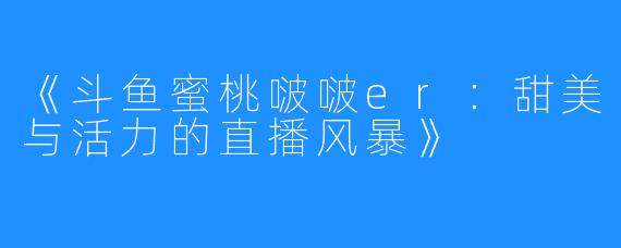 《斗鱼蜜桃啵啵er：甜美与活力的直播风暴》