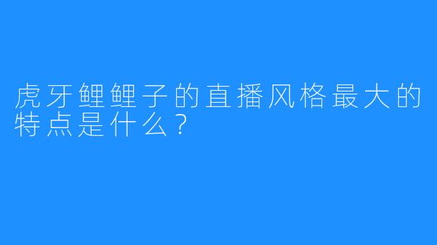 虎牙鲤鲤子的直播风格最大的特点是什么？