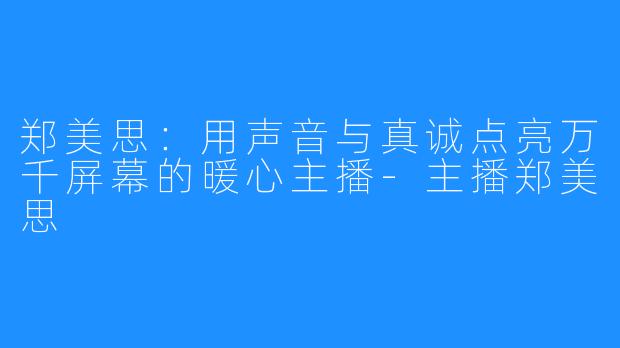 郑美思:用声音与真诚点亮万千屏幕的暖心主播-主播郑美思