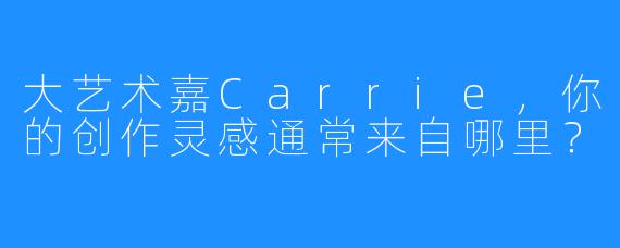 大艺术嘉Carrie,你的创作灵感通常来自哪里?