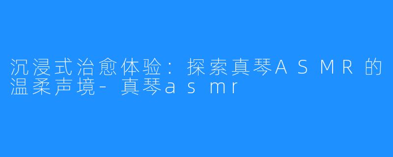 沉浸式治愈体验:探索真琴ASMR的温柔声境-真琴asmr