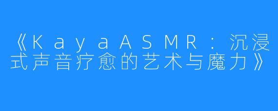 《KayaASMR:沉浸式声音疗愈的艺术与魔力》