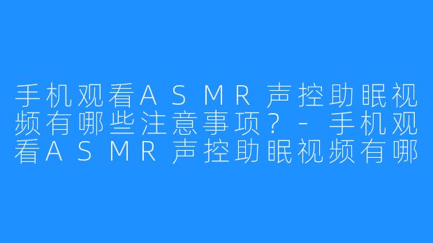 手机观看ASMR声控助眠视频有哪些注意事项?-手机观看ASMR声控助眠视频有哪些