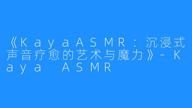 《KayaASMR:沉浸式声音疗愈的艺术与魔力》-Kaya ASMR