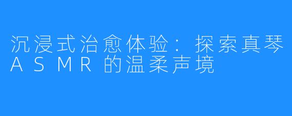 沉浸式治愈体验:探索真琴ASMR的温柔声境