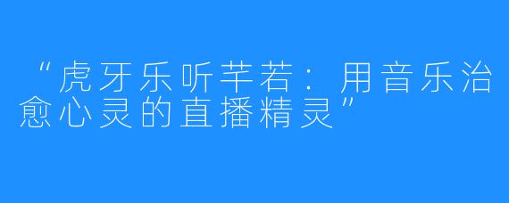 “虎牙乐听芊若：用音乐治愈心灵的直播精灵”