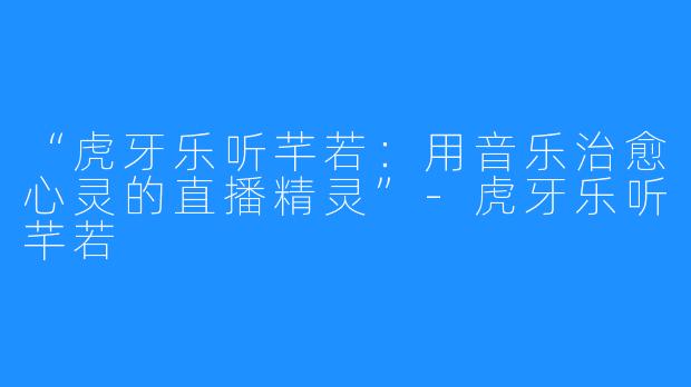 “虎牙乐听芊若：用音乐治愈心灵的直播精灵”-虎牙乐听芊若