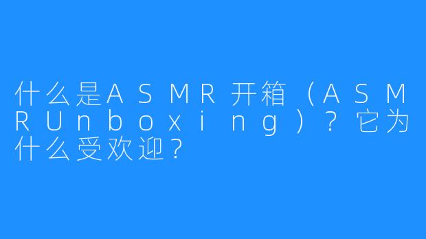 什么是ASMR开箱(ASMRUnboxing)?它为什么受欢迎?