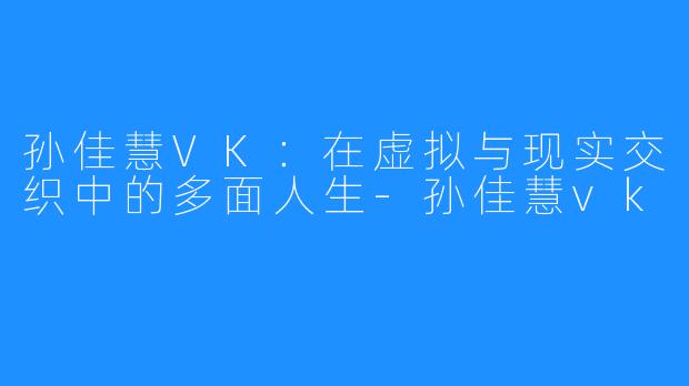 孙佳慧VK:在虚拟与现实交织中的多面人生-孙佳慧vk