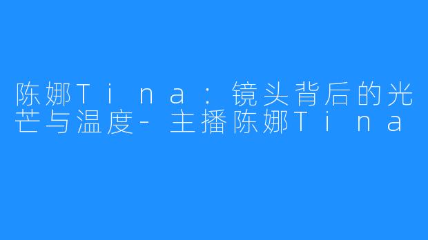 陈娜Tina:镜头背后的光芒与温度-主播陈娜Tina