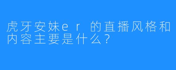 虎牙安妹er的直播风格和内容主要是什么？