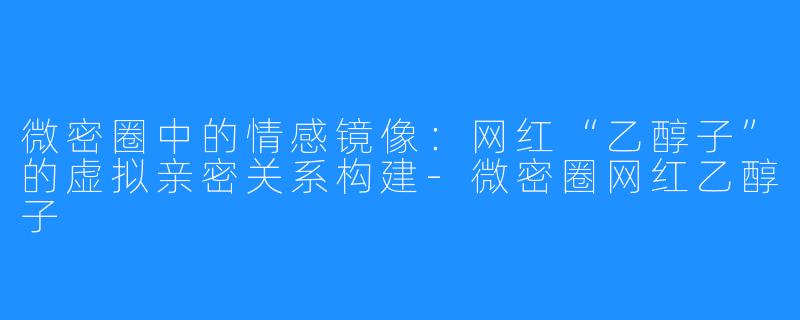 微密圈中的情感镜像:网红“乙醇子”的虚拟亲密关系构建-微密圈网红乙醇子