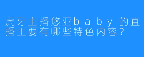 虎牙主播悠亚baby的直播主要有哪些特色内容？