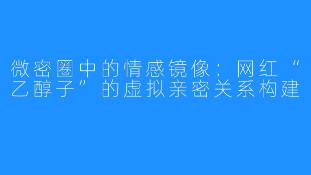 微密圈中的情感镜像:网红“乙醇子”的虚拟亲密关系构建