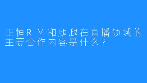 正恒RM和腿腿在直播领域的主要合作内容是什么？