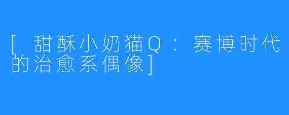 [甜酥小奶猫Q：赛博时代的治愈系偶像]