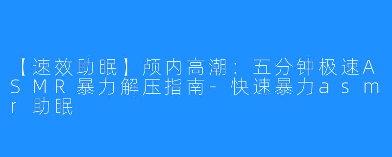 【速效助眠】颅内高潮：五分钟极速ASMR暴力解压指南-快速暴力asmr助眠