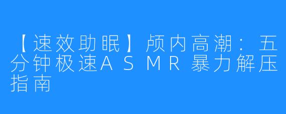 【速效助眠】颅内高潮：五分钟极速ASMR暴力解压指南