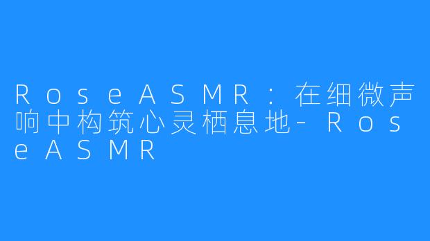 RoseASMR：在细微声响中构筑心灵栖息地-RoseASMR